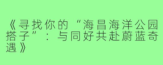 《寻找你的“海昌海洋公园搭子”：与同好共赴蔚蓝奇遇》