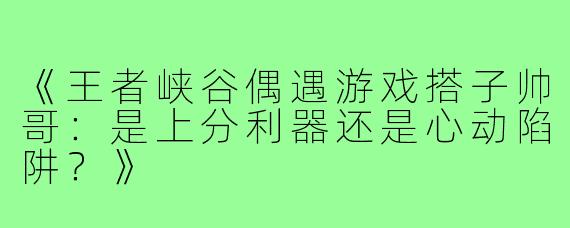 《王者峡谷偶遇游戏搭子帅哥：是上分利器还是心动陷阱？》