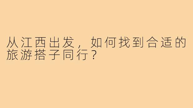 从江西出发,如何找到合适的旅游搭子同行?