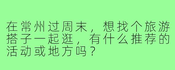 在常州过周末，想找个旅游搭子一起逛，有什么推荐的活动或地方吗？