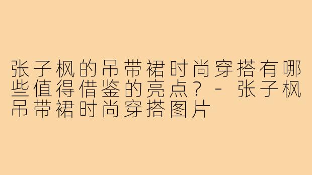 张子枫的吊带裙时尚穿搭有哪些值得借鉴的亮点？-张子枫吊带裙时尚穿搭图片