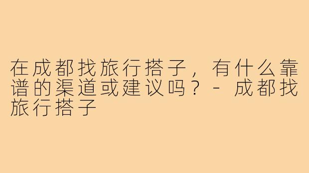 在成都找旅行搭子,有什么靠谱的渠道或建议吗?-成都找旅行搭子