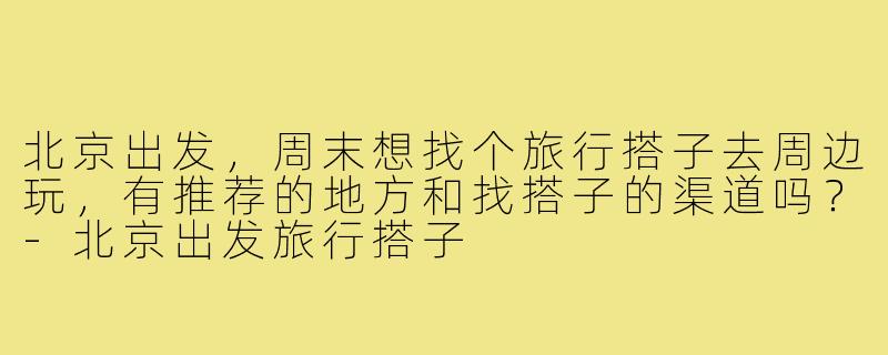 北京出发，周末想找个旅行搭子去周边玩，有推荐的地方和找搭子的渠道吗？-北京出发旅行搭子