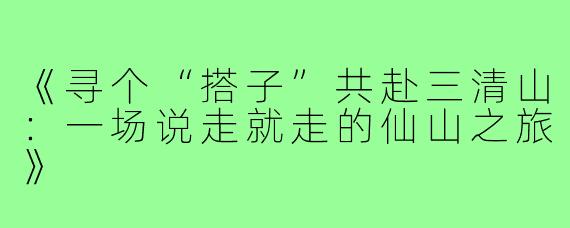 《寻个“搭子”共赴三清山：一场说走就走的仙山之旅》