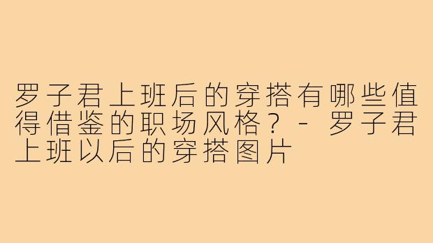 罗子君上班后的穿搭有哪些值得借鉴的职场风格?-罗子君上班以后的穿搭图片
