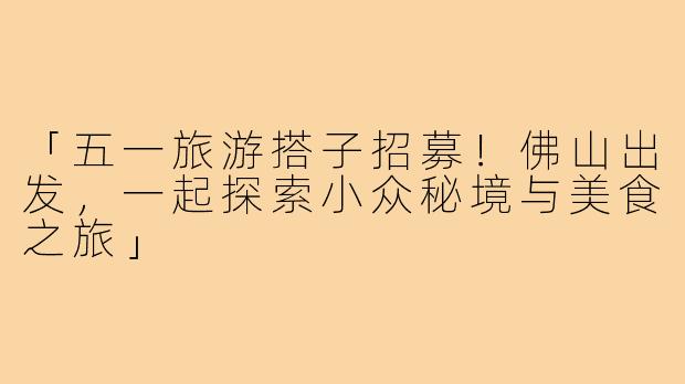 「五一旅游搭子招募!佛山出发,一起探索小众秘境与美食之旅」