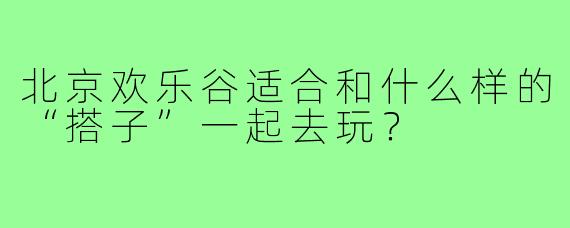 北京欢乐谷适合和什么样的“搭子”一起去玩？