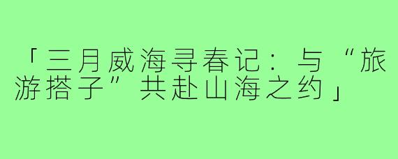 「三月威海寻春记：与“旅游搭子”共赴山海之约」