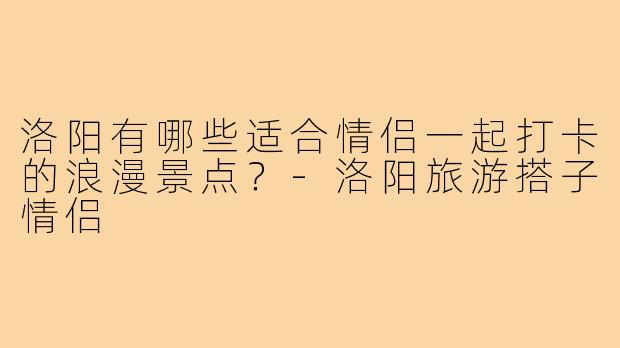 洛阳有哪些适合情侣一起打卡的浪漫景点？-洛阳旅游搭子情侣