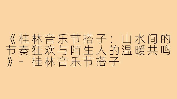 《桂林音乐节搭子：山水间的节奏狂欢与陌生人的温暖共鸣》-桂林音乐节搭子