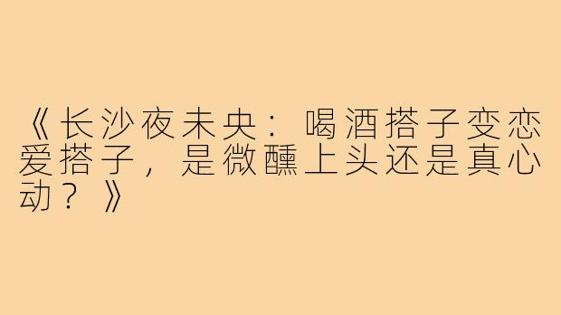 《长沙夜未央：喝酒搭子变恋爱搭子，是微醺上头还是真心动？》
