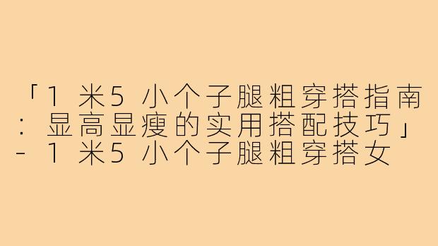 「1米5小个子腿粗穿搭指南：显高显瘦的实用搭配技巧」-1米5小个子腿粗穿搭女