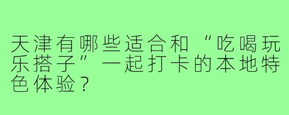 天津有哪些适合和“吃喝玩乐搭子”一起打卡的本地特色体验？