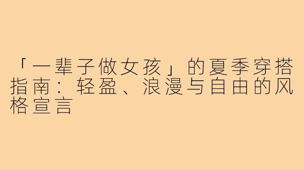 「一辈子做女孩」的夏季穿搭指南：轻盈、浪漫与自由的风格宣言