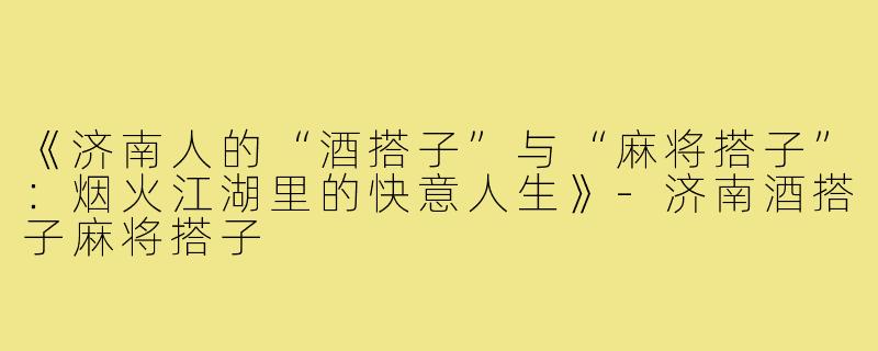 《济南人的“酒搭子”与“麻将搭子”：烟火江湖里的快意人生》-济南酒搭子麻将搭子