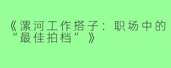 《漯河工作搭子：职场中的“最佳拍档”》
