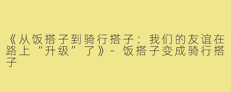 《从饭搭子到骑行搭子：我们的友谊在路上“升级”了》-饭搭子变成骑行搭子