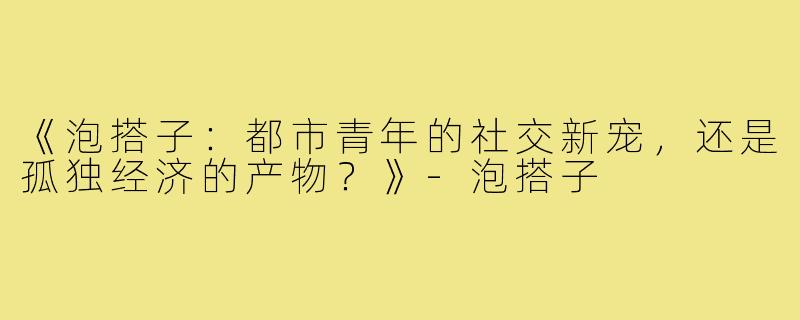 《泡搭子：都市青年的社交新宠，还是孤独经济的产物？》-泡搭子
