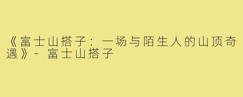 《富士山搭子：一场与陌生人的山顶奇遇》-富士山搭子