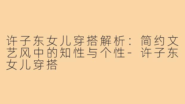 许子东女儿穿搭解析：简约文艺风中的知性与个性-许子东女儿穿搭