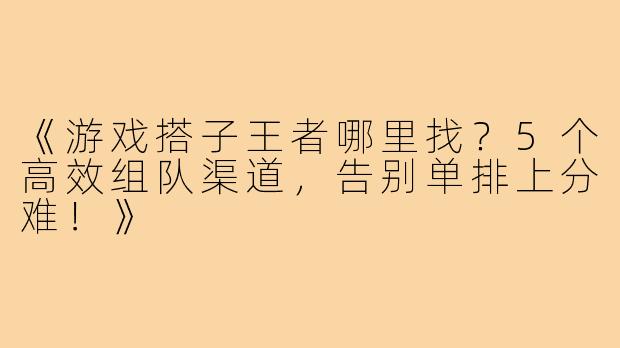 《游戏搭子王者哪里找？5个高效组队渠道，告别单排上分难！》