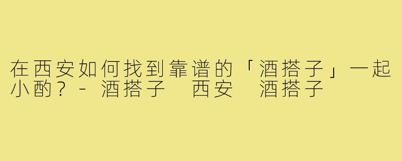 在西安如何找到靠谱的「酒搭子」一起小酌?-酒搭子 西安 酒搭子