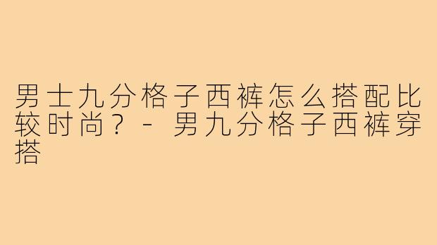 男士九分格子西裤怎么搭配比较时尚？-男九分格子西裤穿搭