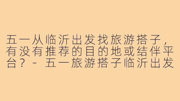 五一从临沂出发找旅游搭子，有没有推荐的目的地或结伴平台？-五一旅游搭子临沂出发