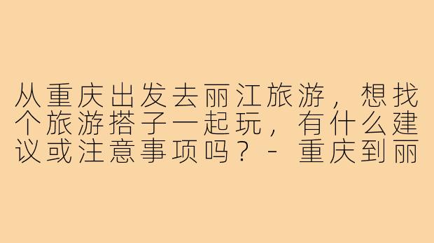 从重庆出发去丽江旅游,想找个旅游搭子一起玩,有什么建议或注意事项吗?-重庆到丽江旅游搭子