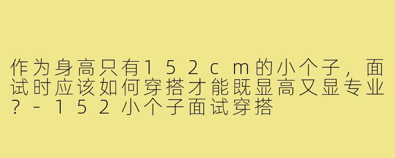 作为身高只有152cm的小个子,面试时应该如何穿搭才能既显高又显专业?-152小个子面试穿搭