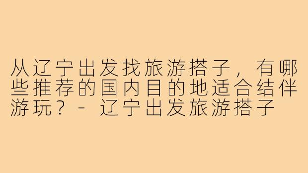 从辽宁出发找旅游搭子,有哪些推荐的国内目的地适合结伴游玩?-辽宁出发旅游搭子