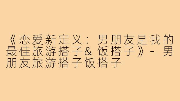 《恋爱新定义：男朋友是我的最佳旅游搭子&饭搭子》-男朋友旅游搭子饭搭子