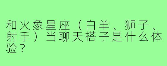 和火象星座(白羊、狮子、射手)当聊天搭子是什么体验?