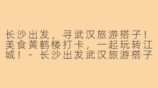 长沙出发,寻武汉旅游搭子!美食黄鹤楼打卡,一起玩转江城!-长沙出发武汉旅游搭子