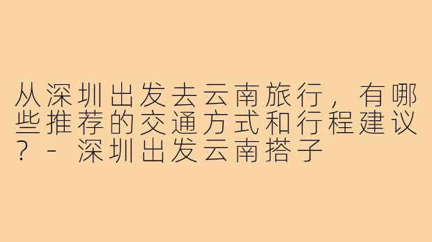 从深圳出发去云南旅行，有哪些推荐的交通方式和行程建议？-深圳出发云南搭子