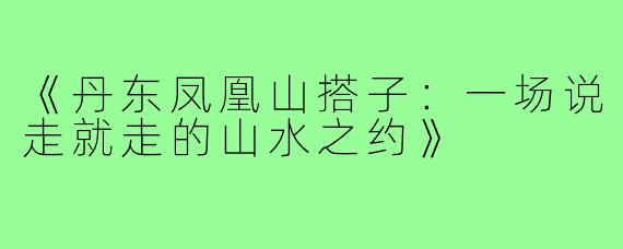 《丹东凤凰山搭子：一场说走就走的山水之约》