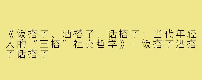 《饭搭子、酒搭子、话搭子：当代年轻人的“三搭”社交哲学》-饭搭子酒搭子话搭子