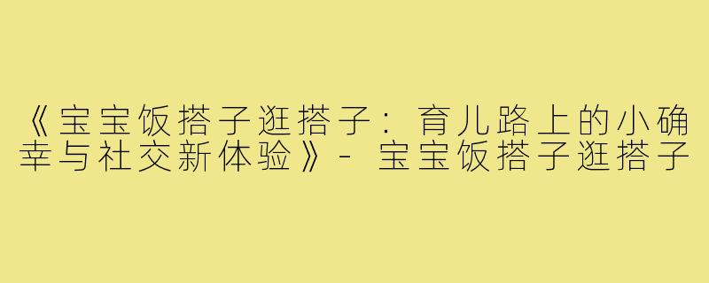 《宝宝饭搭子逛搭子:育儿路上的小确幸与社交新体验》-宝宝饭搭子逛搭子