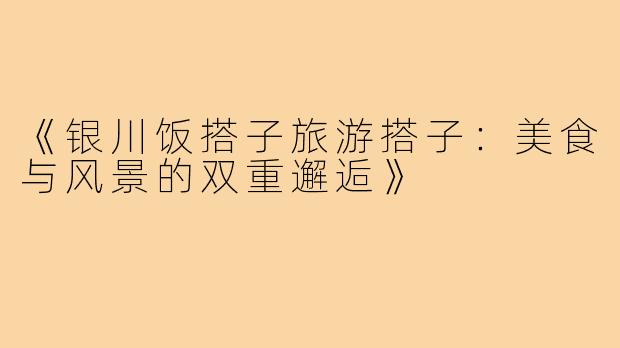 《银川饭搭子旅游搭子：美食与风景的双重邂逅》