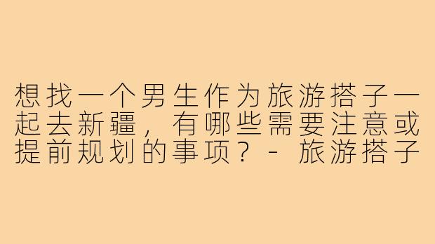 想找一个男生作为旅游搭子一起去新疆，有哪些需要注意或提前规划的事项？-旅游搭子男新疆