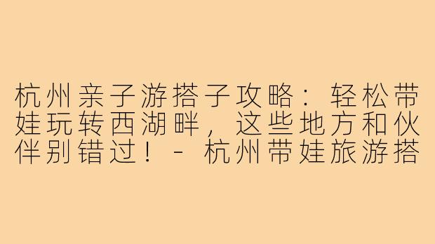 杭州亲子游搭子攻略：轻松带娃玩转西湖畔，这些地方和伙伴别错过！-杭州带娃旅游搭子