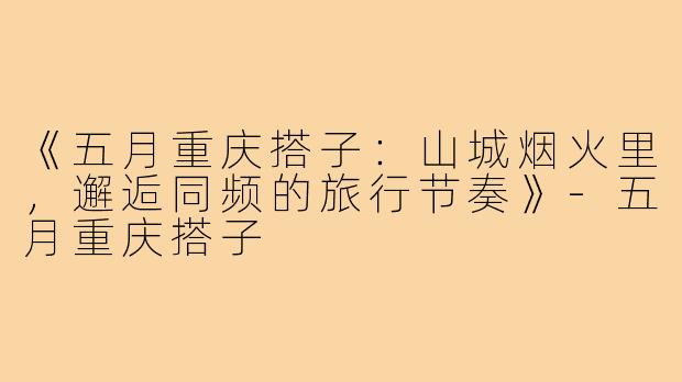 《五月重庆搭子：山城烟火里，邂逅同频的旅行节奏》-五月重庆搭子