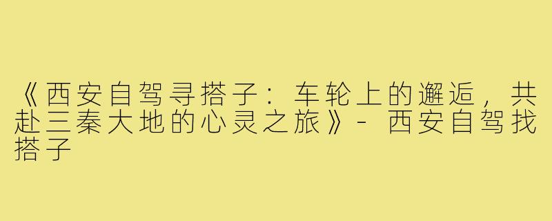 《西安自驾寻搭子：车轮上的邂逅，共赴三秦大地的心灵之旅》-西安自驾找搭子