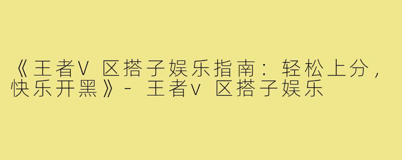 《王者V区搭子娱乐指南：轻松上分，快乐开黑》