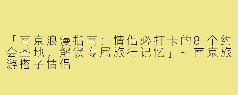 「南京浪漫指南：情侣必打卡的8个约会圣地，解锁专属旅行记忆」