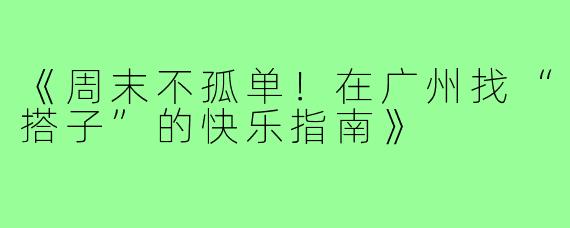 《周末不孤单!在广州找“搭子”的快乐指南》