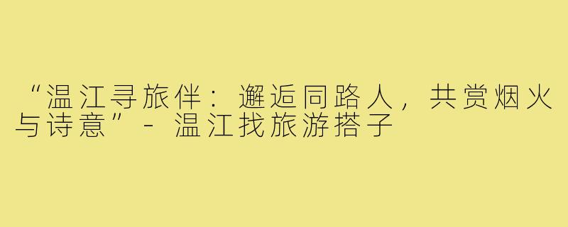 “温江寻旅伴：邂逅同路人，共赏烟火与诗意”-温江找旅游搭子
