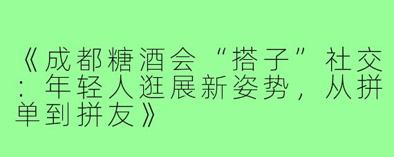 《成都糖酒会“搭子”社交：年轻人逛展新姿势，从拼单到拼友》