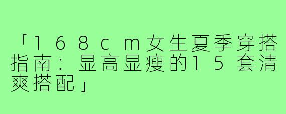 「168cm女生夏季穿搭指南:显高显瘦的15套清爽搭配」