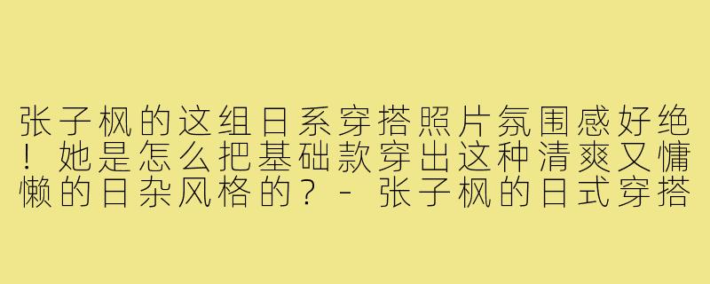 张子枫的这组日系穿搭照片氛围感好绝!她是怎么把基础款穿出这种清爽又慵懒的日杂风格的?-张子枫的日式穿搭照片